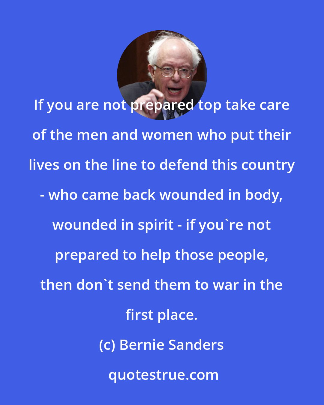 Bernie Sanders: If you are not prepared top take care of the men and women who put their lives on the line to defend this country - who came back wounded in body, wounded in spirit - if you're not prepared to help those people, then don't send them to war in the first place.