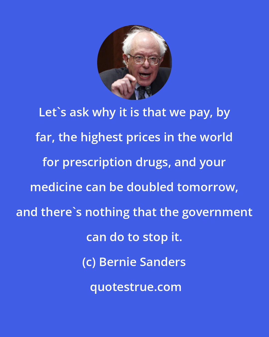 Bernie Sanders: Let's ask why it is that we pay, by far, the highest prices in the world for prescription drugs, and your medicine can be doubled tomorrow, and there's nothing that the government can do to stop it.