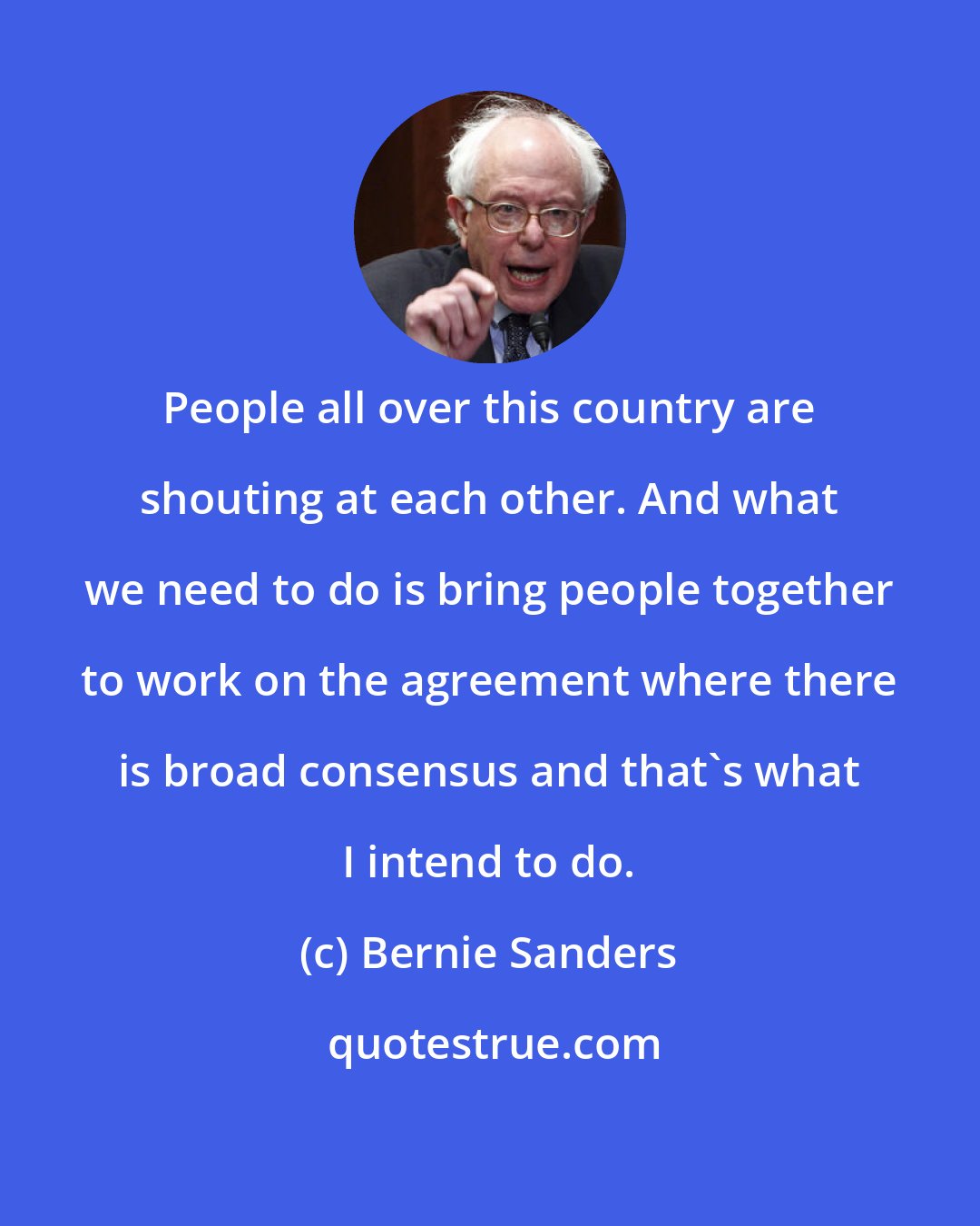 Bernie Sanders: People all over this country are shouting at each other. And what we need to do is bring people together to work on the agreement where there is broad consensus and that's what I intend to do.