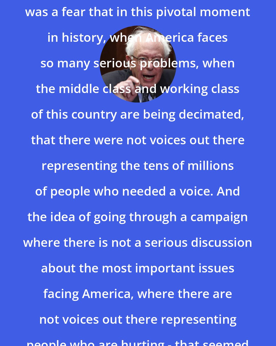 Bernie Sanders: The light bulb going off in my head was a fear that in this pivotal moment in history, when America faces so many serious problems, when the middle class and working class of this country are being decimated, that there were not voices out there representing the tens of millions of people who needed a voice. And the idea of going through a campaign where there is not a serious discussion about the most important issues facing America, where there are not voices out there representing people who are hurting - that seemed to me unacceptable.