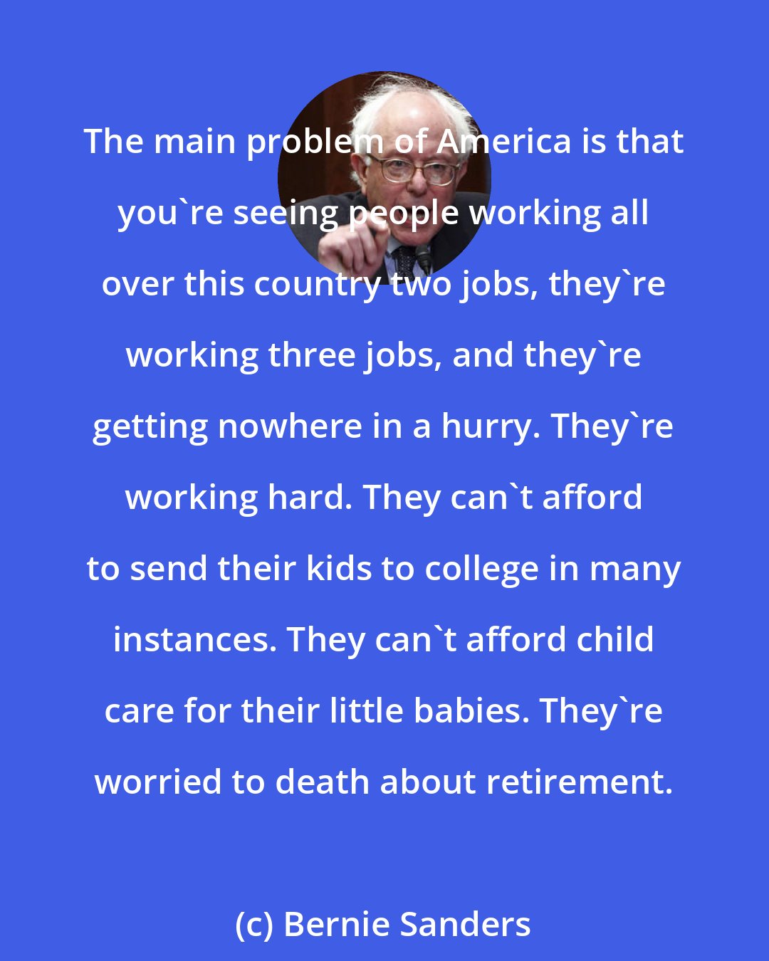 Bernie Sanders: The main problem of America is that you're seeing people working all over this country two jobs, they're working three jobs, and they're getting nowhere in a hurry. They're working hard. They can't afford to send their kids to college in many instances. They can't afford child care for their little babies. They're worried to death about retirement.