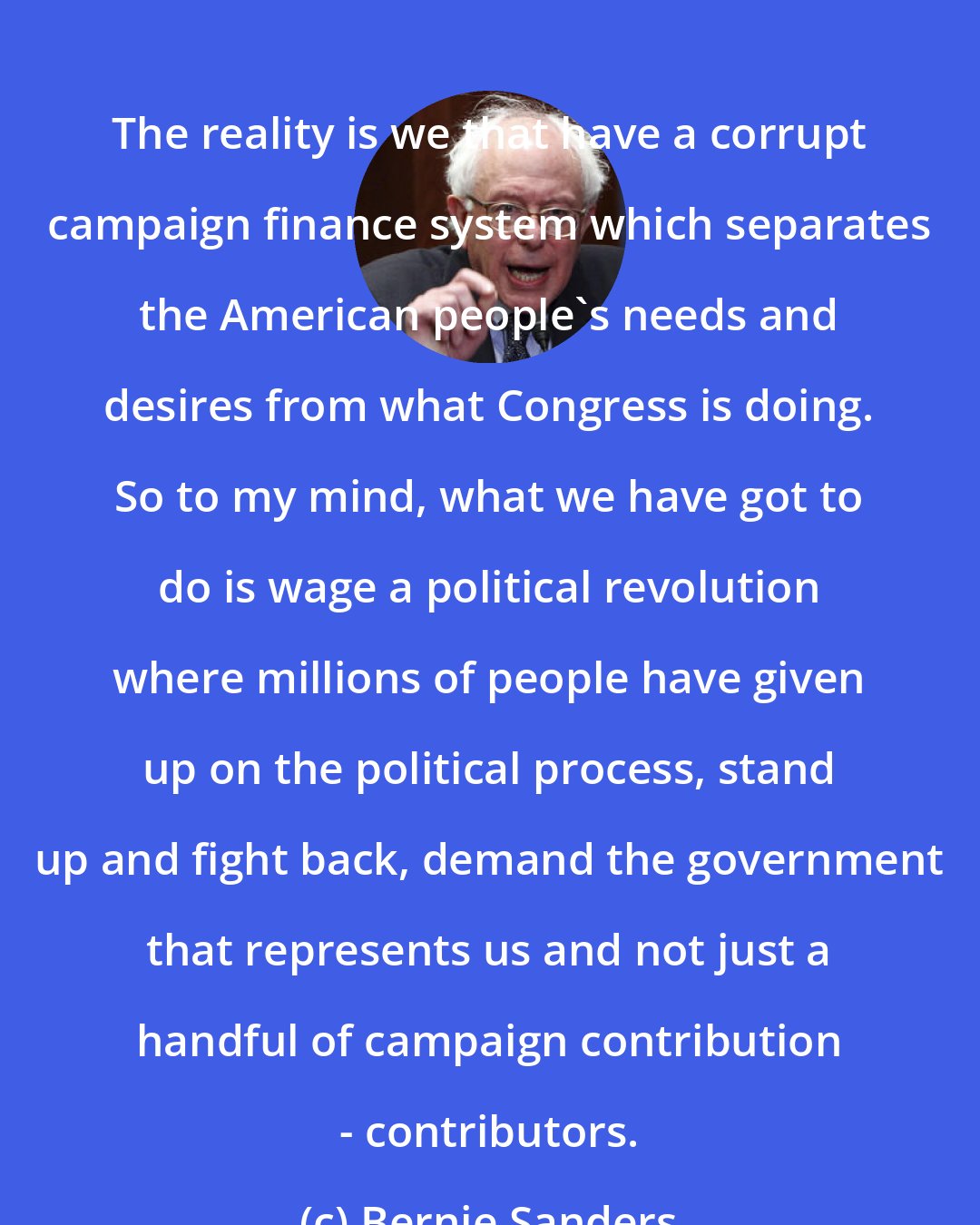 Bernie Sanders: The reality is we that have a corrupt campaign finance system which separates the American people's needs and desires from what Congress is doing. So to my mind, what we have got to do is wage a political revolution where millions of people have given up on the political process, stand up and fight back, demand the government that represents us and not just a handful of campaign contribution - contributors.