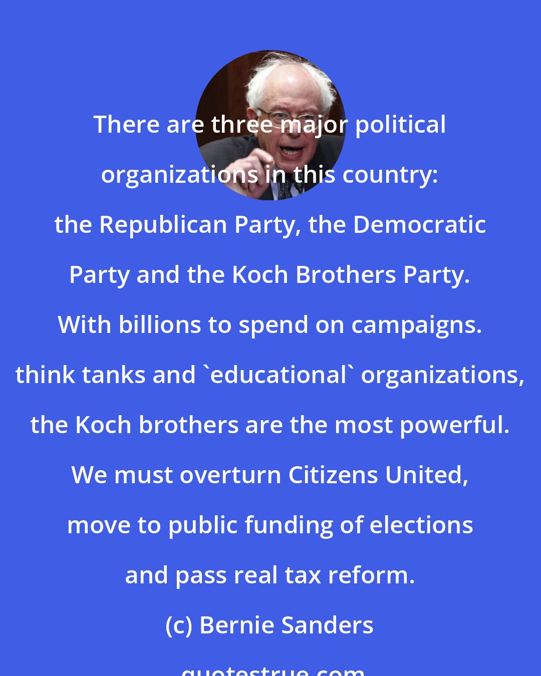 Bernie Sanders: There are three major political organizations in this country: the Republican Party, the Democratic Party and the Koch Brothers Party. With billions to spend on campaigns. think tanks and 'educational' organizations, the Koch brothers are the most powerful. We must overturn Citizens United, move to public funding of elections and pass real tax reform.