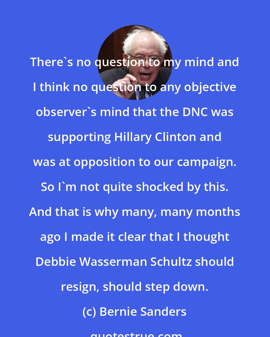 Bernie Sanders: There's no question to my mind and I think no question to any objective observer's mind that the DNC was supporting Hillary Clinton and was at opposition to our campaign. So I'm not quite shocked by this. And that is why many, many months ago I made it clear that I thought Debbie Wasserman Schultz should resign, should step down.