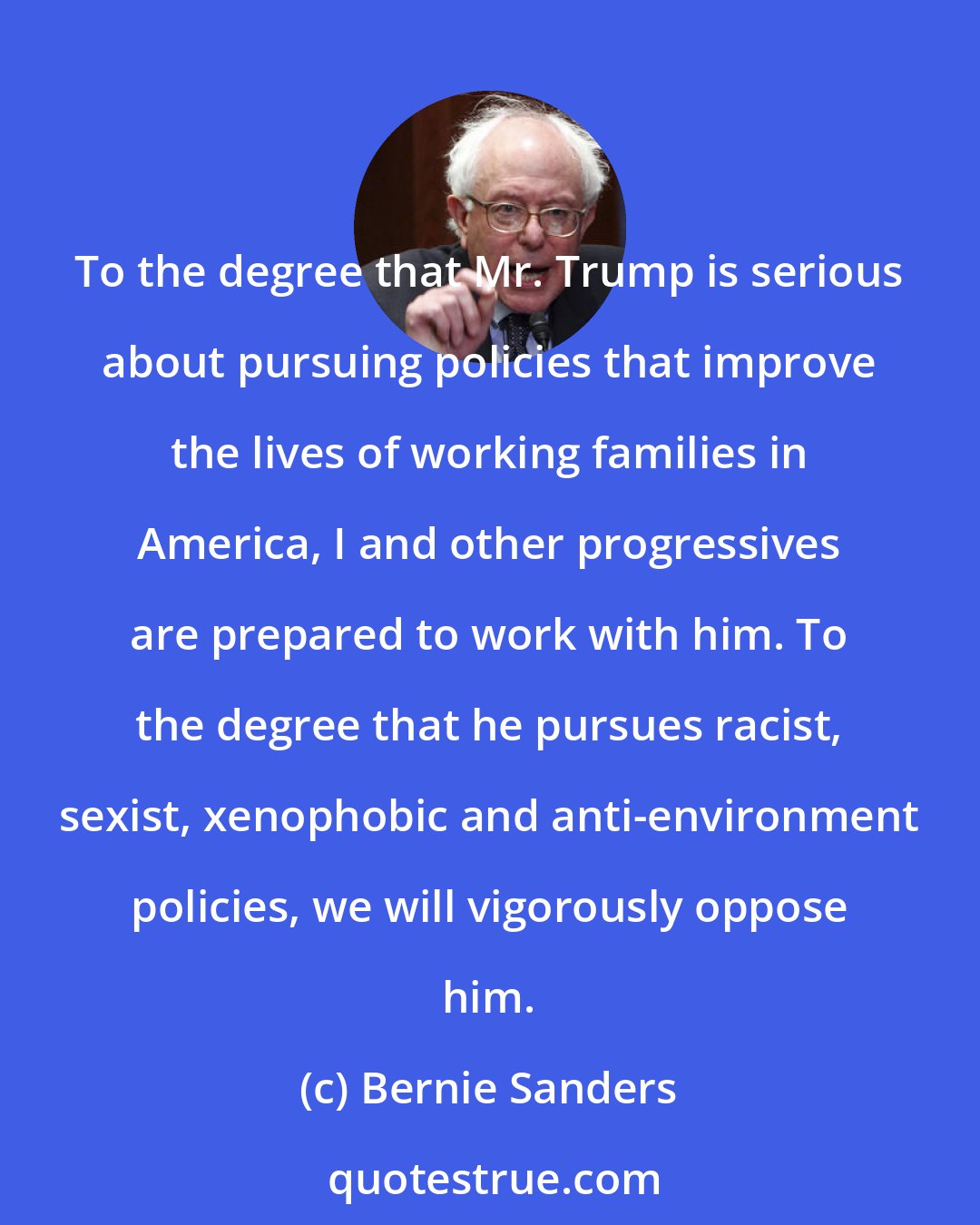 Bernie Sanders: To the degree that Mr. Trump is serious about pursuing policies that improve the lives of working families in America, I and other progressives are prepared to work with him. To the degree that he pursues racist, sexist, xenophobic and anti-environment policies, we will vigorously oppose him.