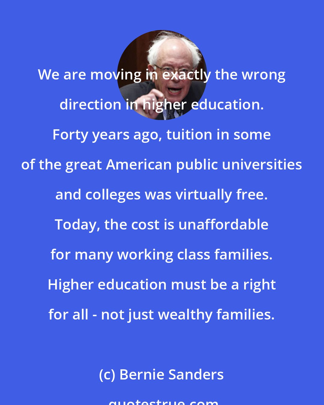 Bernie Sanders: We are moving in exactly the wrong direction in higher education. Forty years ago, tuition in some of the great American public universities and colleges was virtually free. Today, the cost is unaffordable for many working class families. Higher education must be a right for all - not just wealthy families.