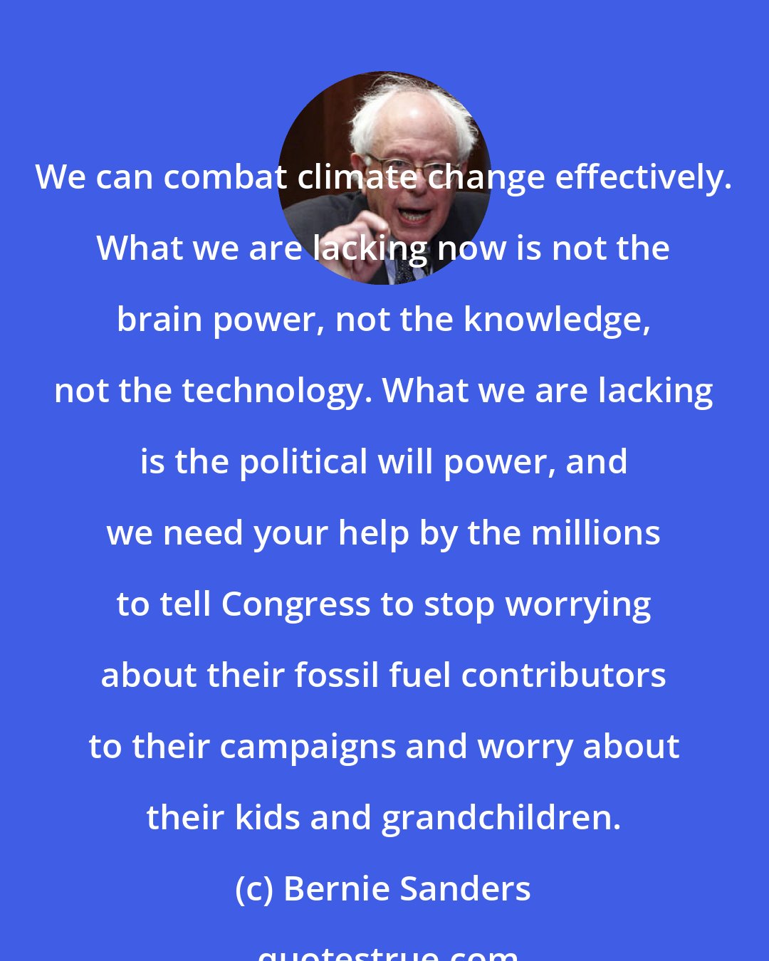 Bernie Sanders: We can combat climate change effectively. What we are lacking now is not the brain power, not the knowledge, not the technology. What we are lacking is the political will power, and we need your help by the millions to tell Congress to stop worrying about their fossil fuel contributors to their campaigns and worry about their kids and grandchildren.