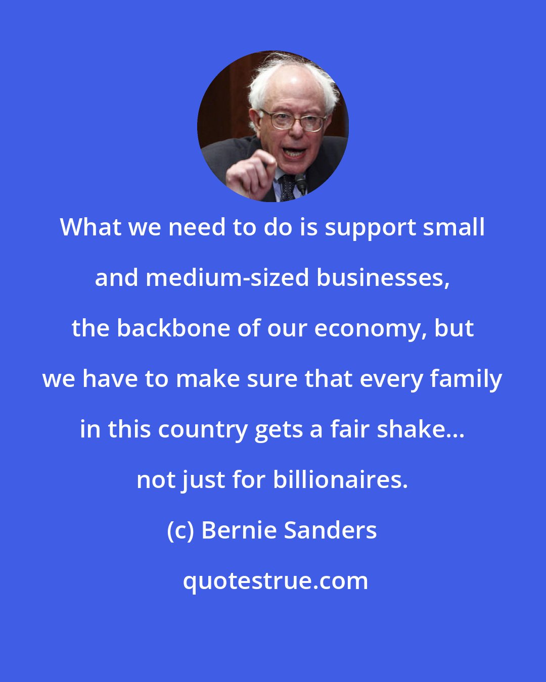 Bernie Sanders: What we need to do is support small and medium-sized businesses, the backbone of our economy, but we have to make sure that every family in this country gets a fair shake... not just for billionaires.