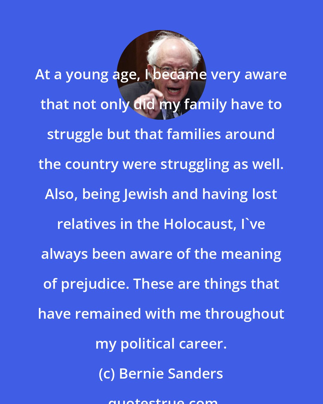 Bernie Sanders: At a young age, I became very aware that not only did my family have to struggle but that families around the country were struggling as well. Also, being Jewish and having lost relatives in the Holocaust, I've always been aware of the meaning of prejudice. These are things that have remained with me throughout my political career.