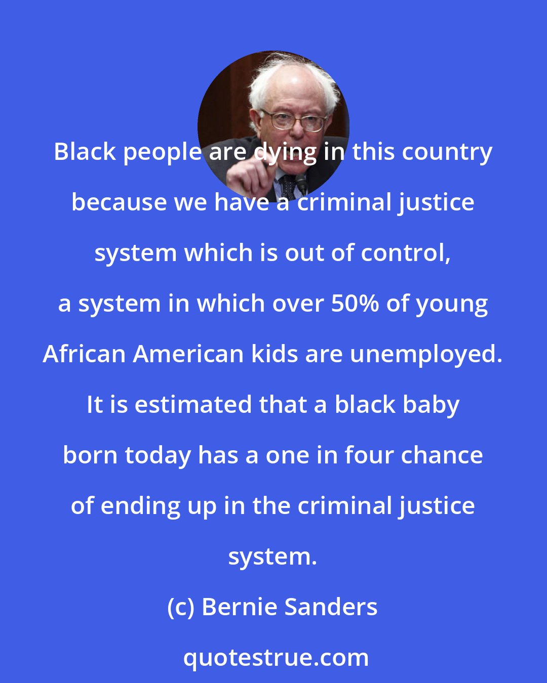 Bernie Sanders: Black people are dying in this country because we have a criminal justice system which is out of control, a system in which over 50% of young African American kids are unemployed. It is estimated that a black baby born today has a one in four chance of ending up in the criminal justice system.