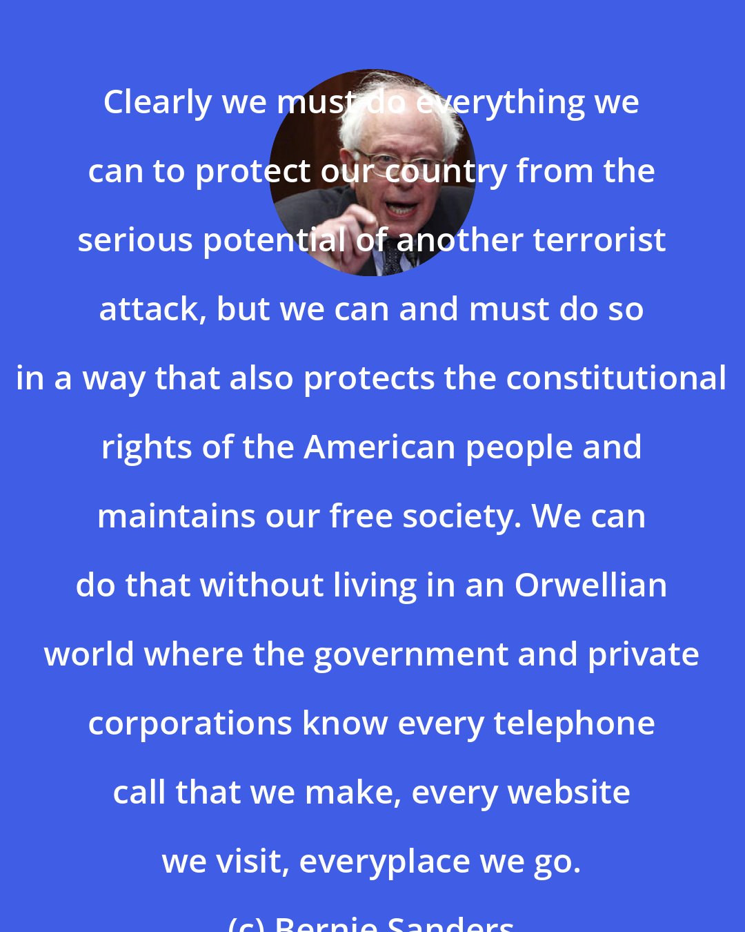 Bernie Sanders: Clearly we must do everything we can to protect our country from the serious potential of another terrorist attack, but we can and must do so in a way that also protects the constitutional rights of the American people and maintains our free society. We can do that without living in an Orwellian world where the government and private corporations know every telephone call that we make, every website we visit, everyplace we go.