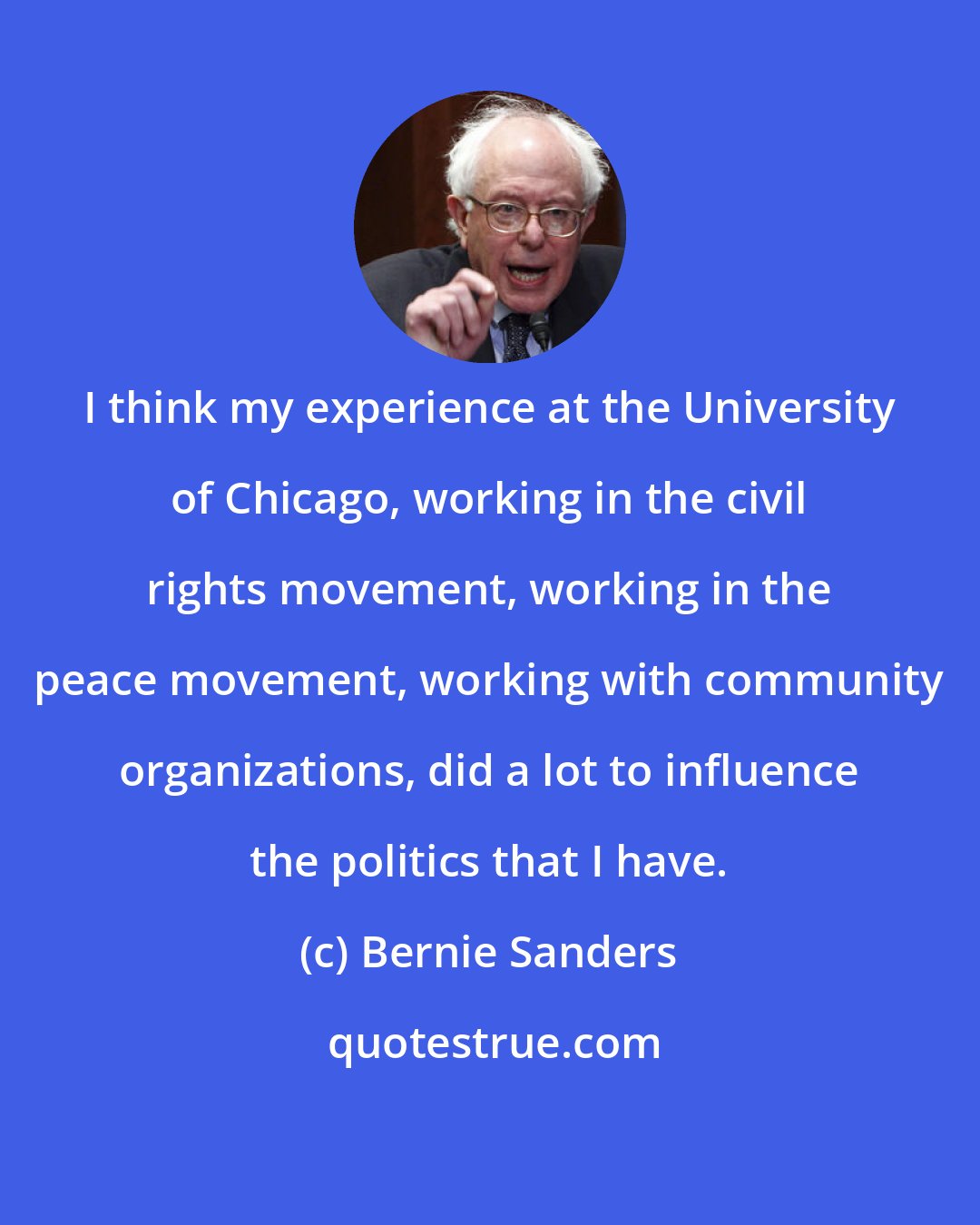 Bernie Sanders: I think my experience at the University of Chicago, working in the civil rights movement, working in the peace movement, working with community organizations, did a lot to influence the politics that I have.