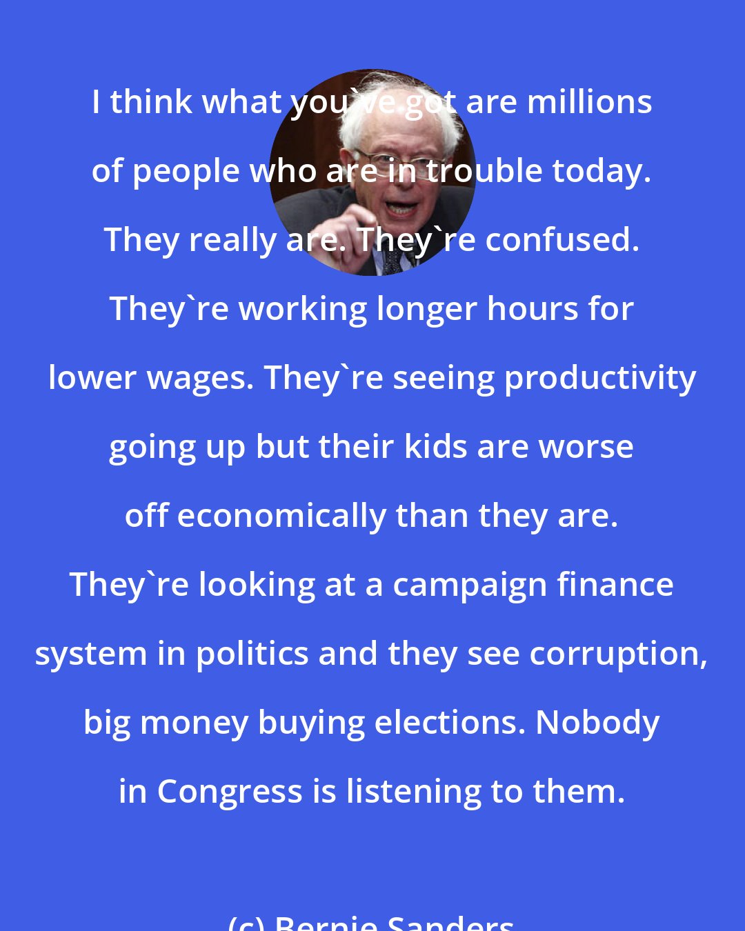 Bernie Sanders: I think what you've got are millions of people who are in trouble today. They really are. They're confused. They're working longer hours for lower wages. They're seeing productivity going up but their kids are worse off economically than they are. They're looking at a campaign finance system in politics and they see corruption, big money buying elections. Nobody in Congress is listening to them.