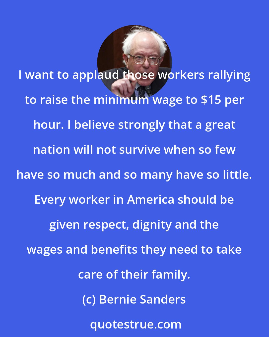 Bernie Sanders: I want to applaud those workers rallying to raise the minimum wage to $15 per hour. I believe strongly that a great nation will not survive when so few have so much and so many have so little. Every worker in America should be given respect, dignity and the wages and benefits they need to take care of their family.