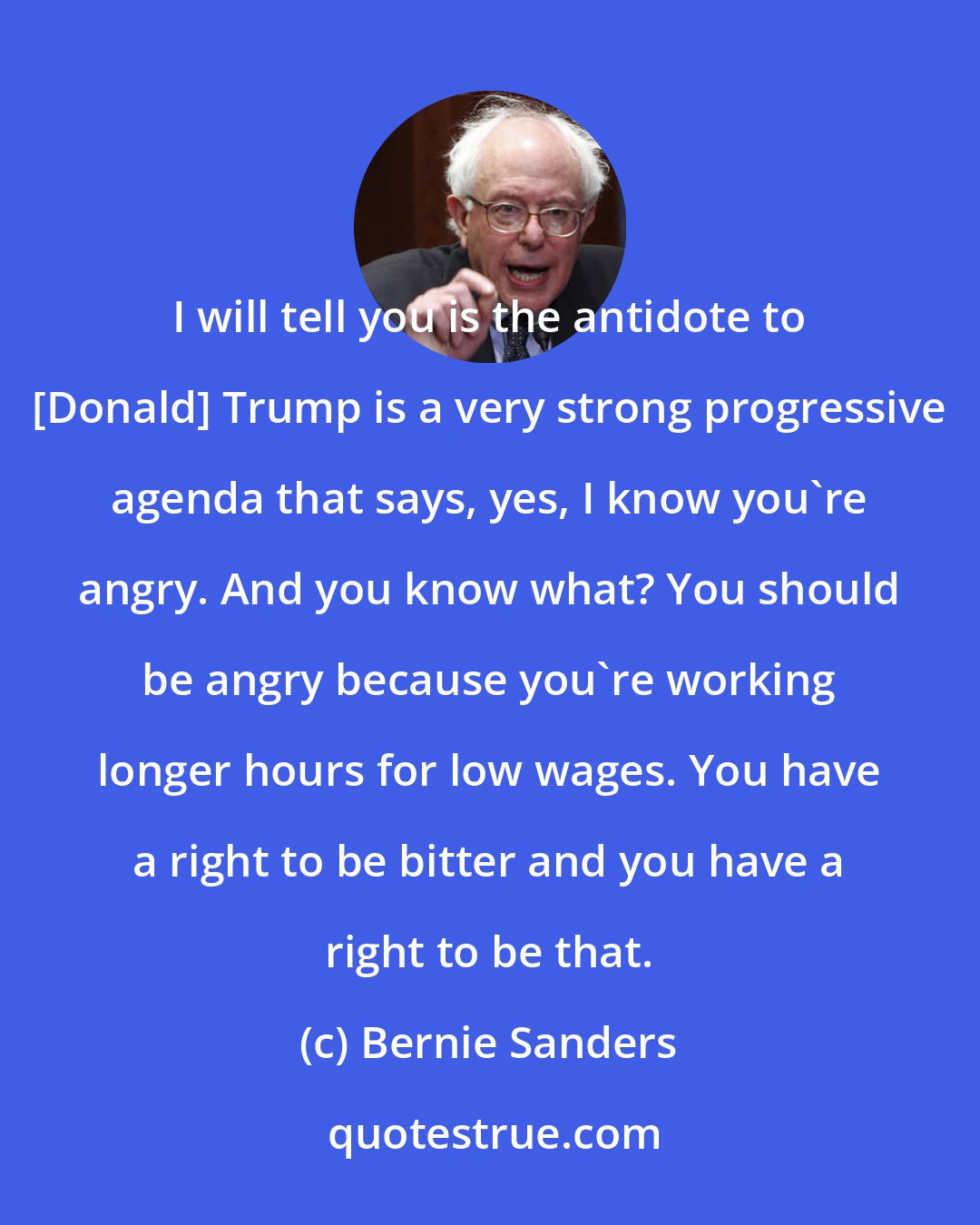 Bernie Sanders: I will tell you is the antidote to [Donald] Trump is a very strong progressive agenda that says, yes, I know you`re angry. And you know what? You should be angry because you`re working longer hours for low wages. You have a right to be bitter and you have a right to be that.