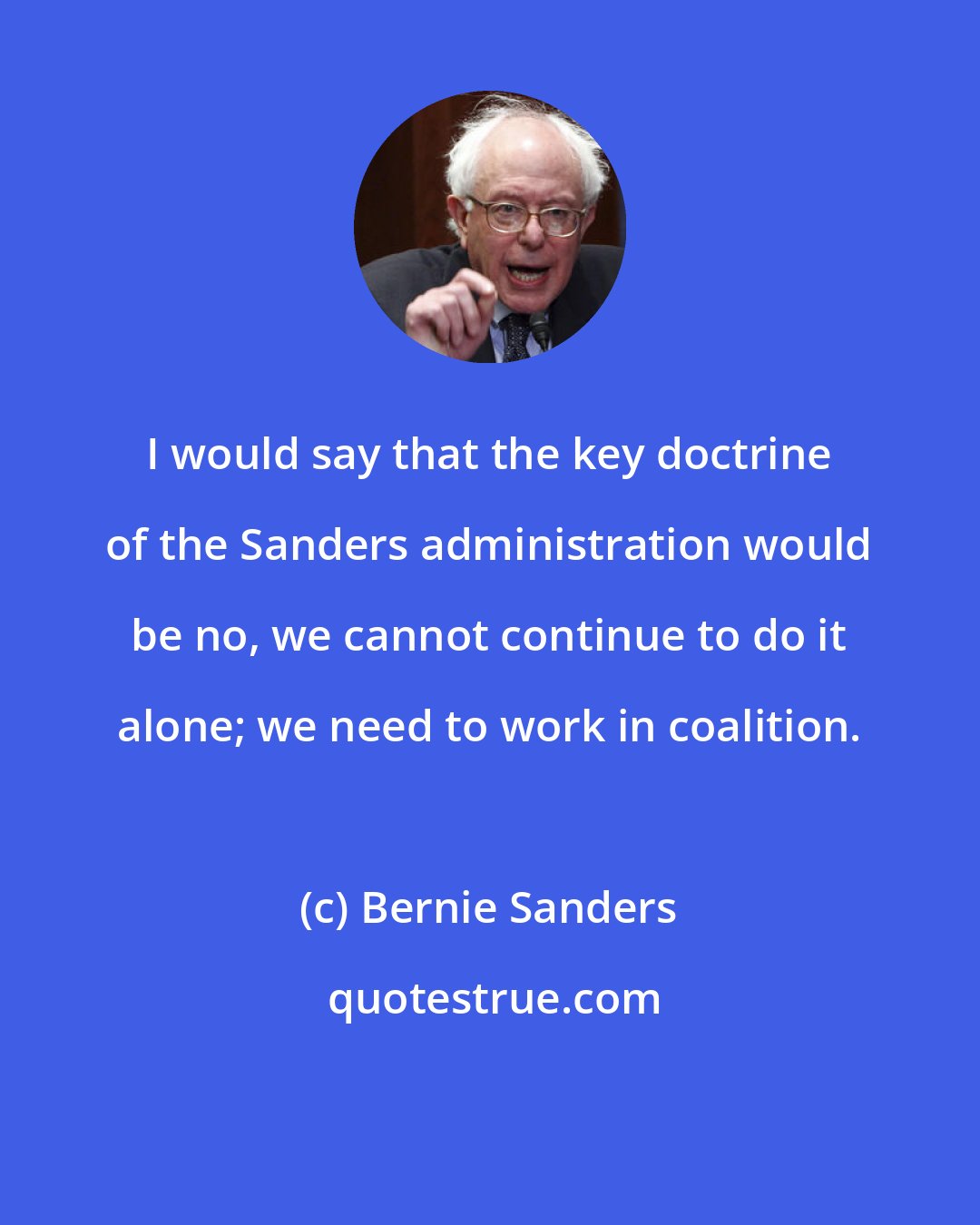 Bernie Sanders: I would say that the key doctrine of the Sanders administration would be no, we cannot continue to do it alone; we need to work in coalition.