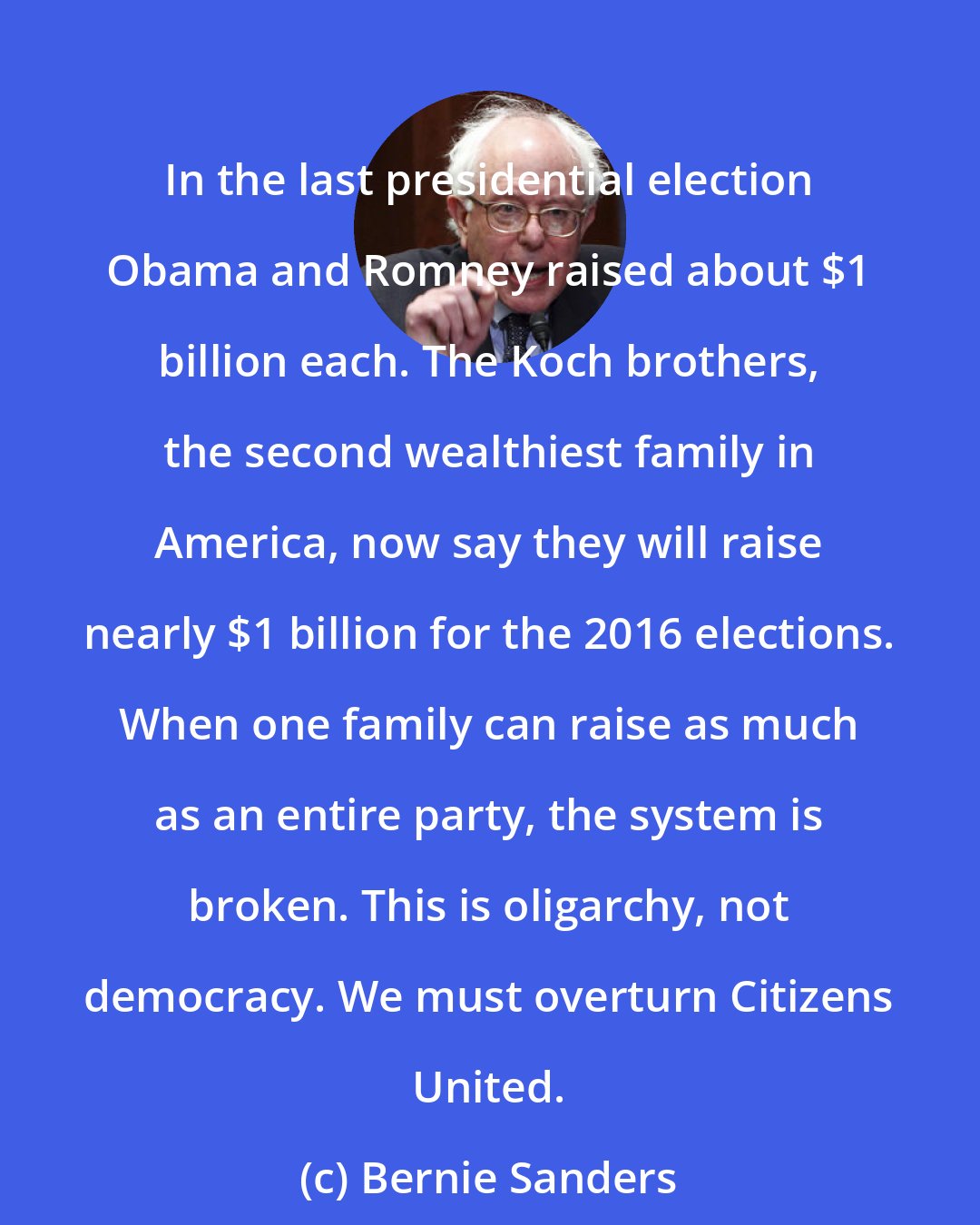 Bernie Sanders: In the last presidential election Obama and Romney raised about $1 billion each. The Koch brothers, the second wealthiest family in America, now say they will raise nearly $1 billion for the 2016 elections. When one family can raise as much as an entire party, the system is broken. This is oligarchy, not democracy. We must overturn Citizens United.