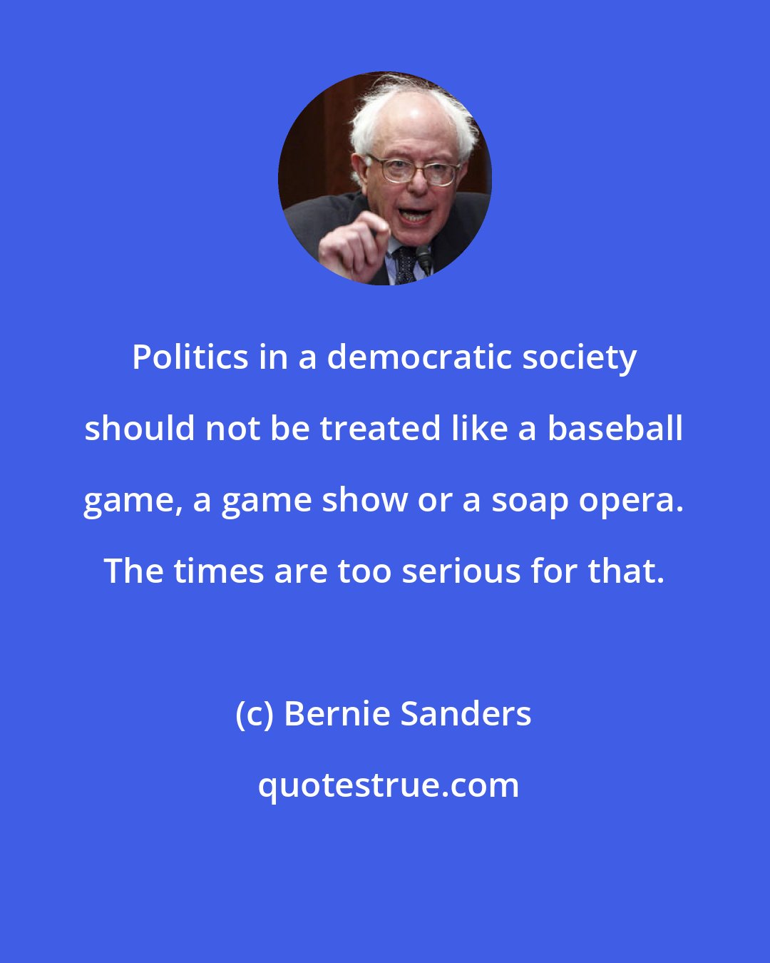 Bernie Sanders: Politics in a democratic society should not be treated like a baseball game, a game show or a soap opera. The times are too serious for that.