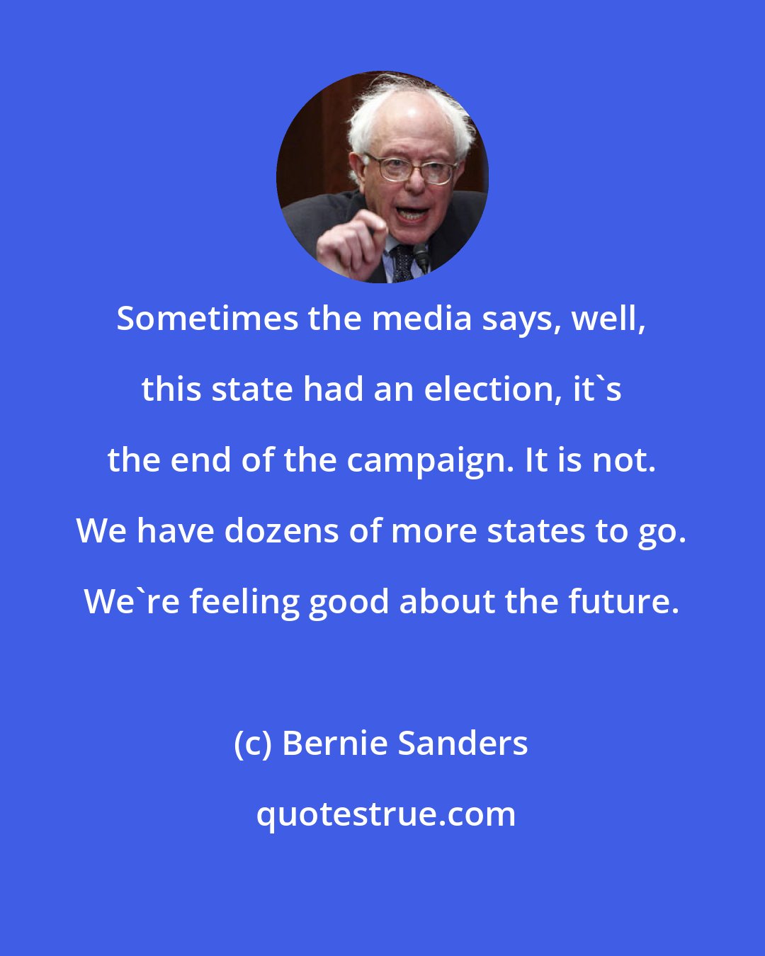 Bernie Sanders: Sometimes the media says, well, this state had an election, it's the end of the campaign. It is not. We have dozens of more states to go. We're feeling good about the future.