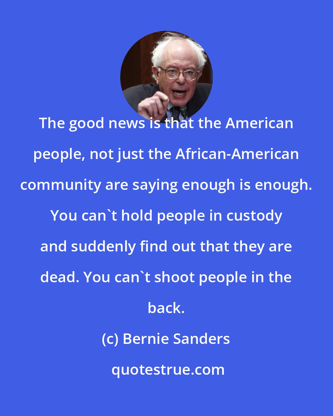 Bernie Sanders: The good news is that the American people, not just the African-American community are saying enough is enough. You can`t hold people in custody and suddenly find out that they are dead. You can`t shoot people in the back.