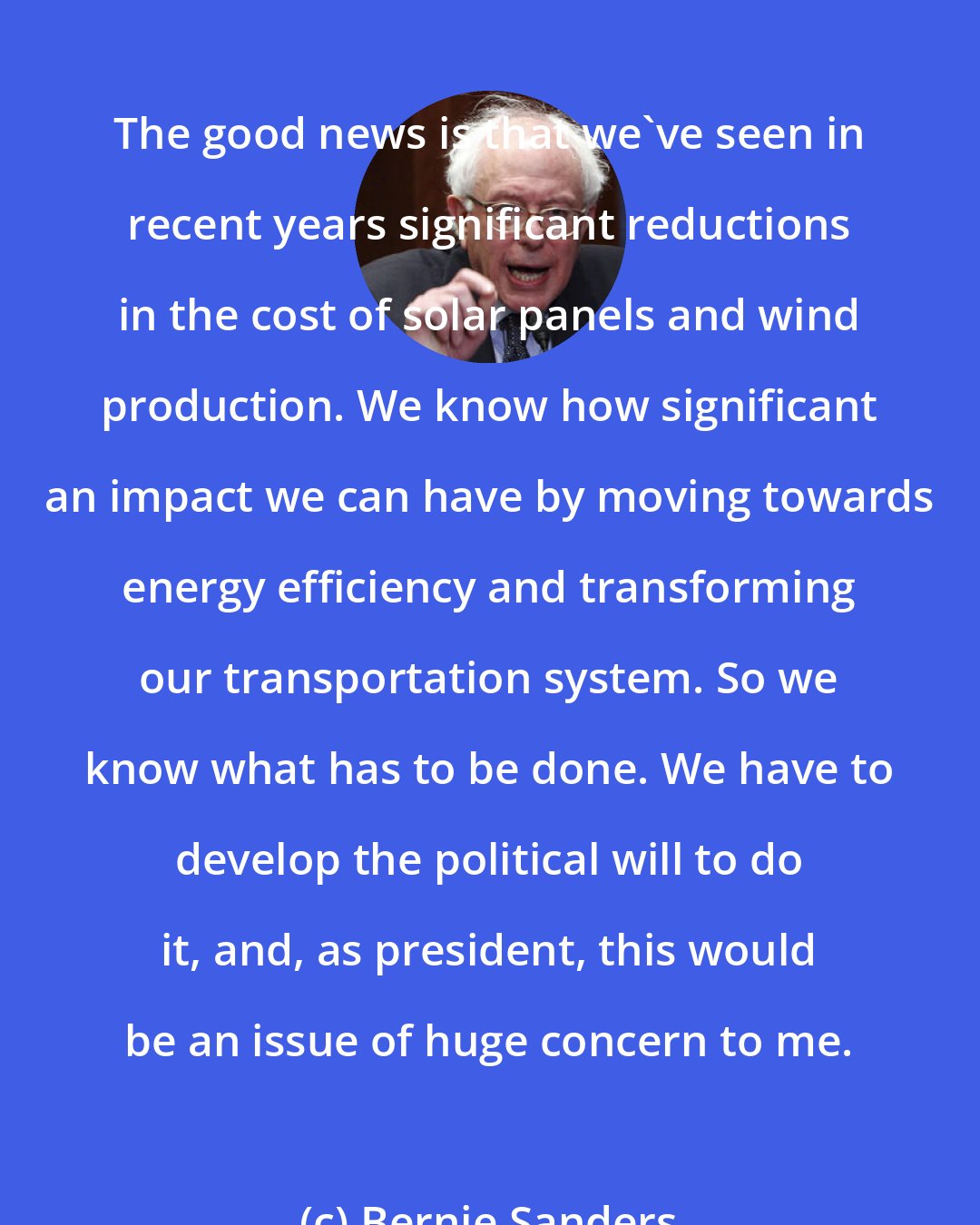 Bernie Sanders: The good news is that we've seen in recent years significant reductions in the cost of solar panels and wind production. We know how significant an impact we can have by moving towards energy efficiency and transforming our transportation system. So we know what has to be done. We have to develop the political will to do it, and, as president, this would be an issue of huge concern to me.