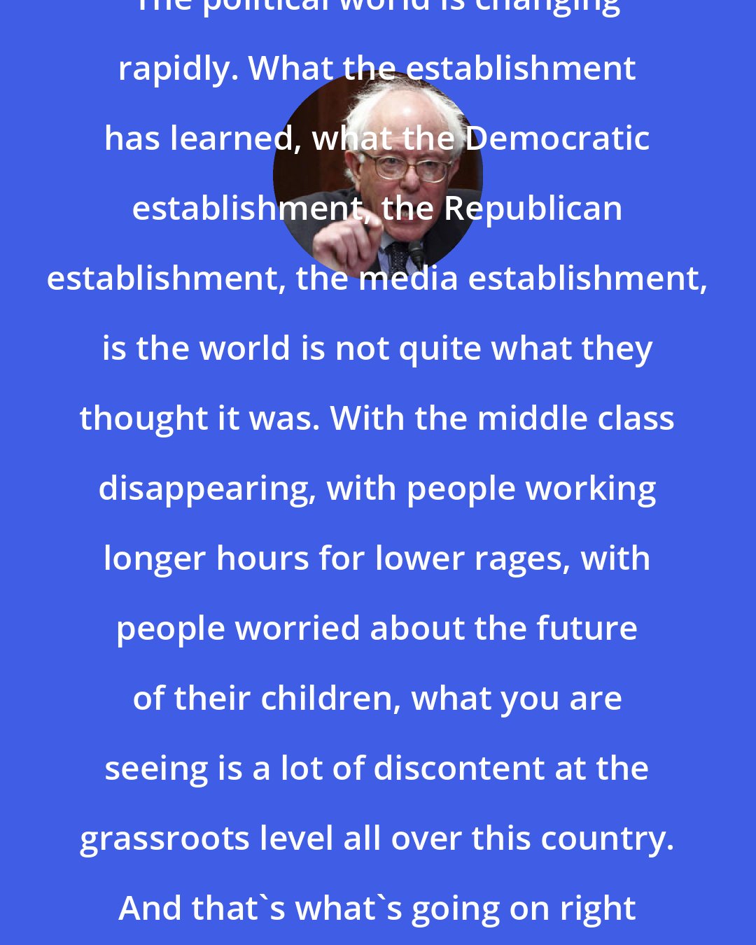 Bernie Sanders: The political world is changing rapidly. What the establishment has learned, what the Democratic establishment, the Republican establishment, the media establishment, is the world is not quite what they thought it was. With the middle class disappearing, with people working longer hours for lower rages, with people worried about the future of their children, what you are seeing is a lot of discontent at the grassroots level all over this country. And that's what's going on right now.