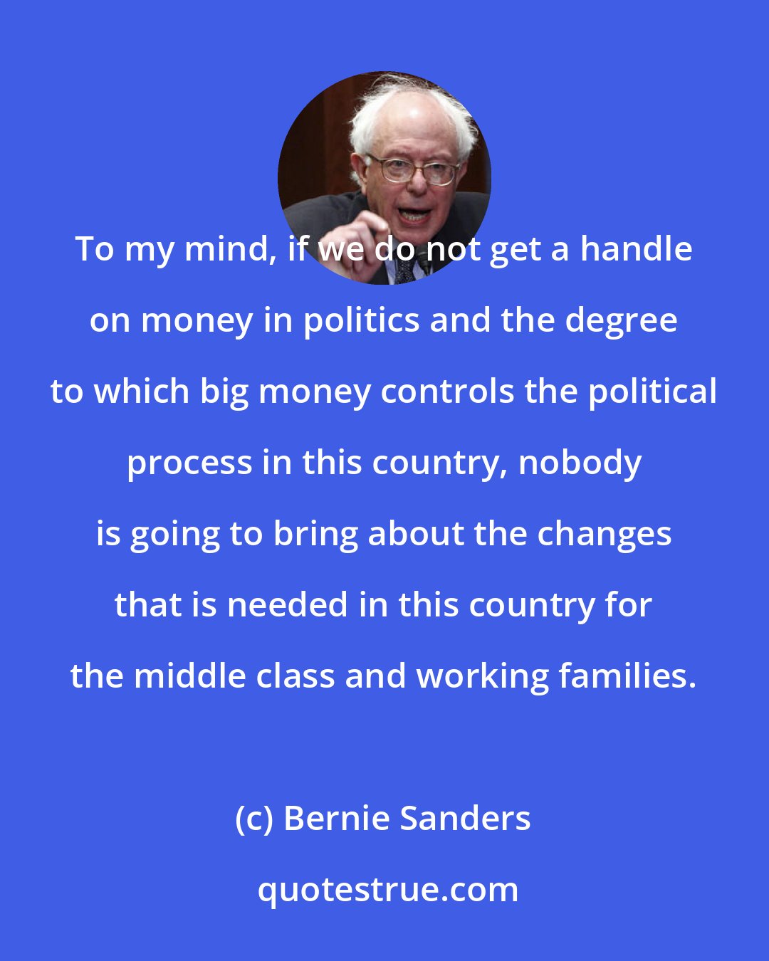 Bernie Sanders: To my mind, if we do not get a handle on money in politics and the degree to which big money controls the political process in this country, nobody is going to bring about the changes that is needed in this country for the middle class and working families.