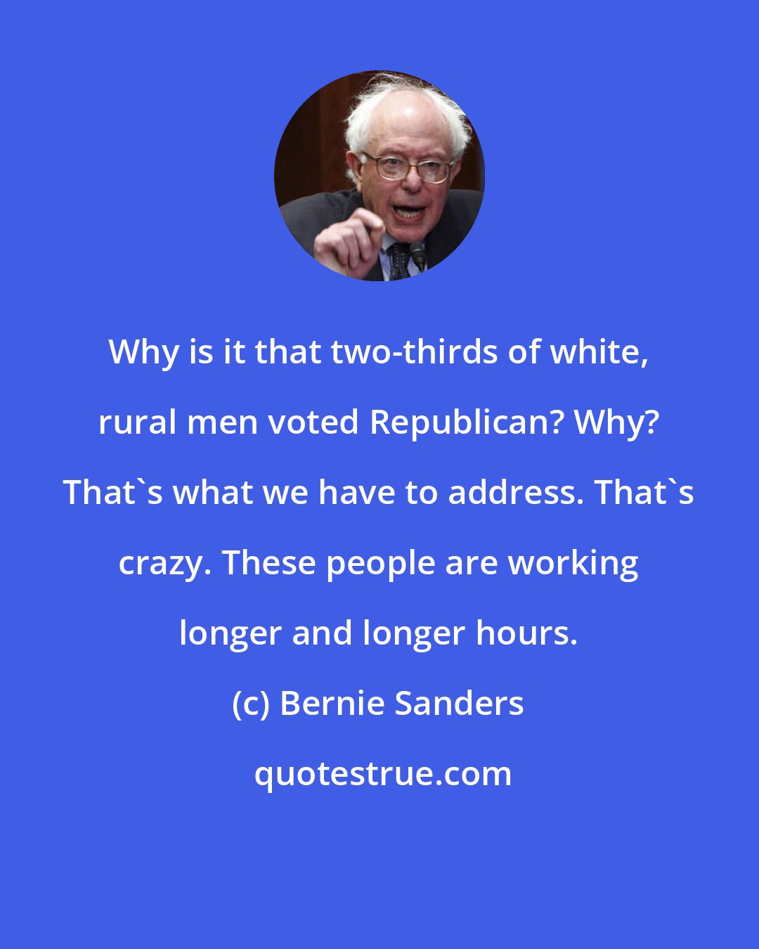 Bernie Sanders: Why is it that two-thirds of white, rural men voted Republican? Why? That's what we have to address. That's crazy. These people are working longer and longer hours.