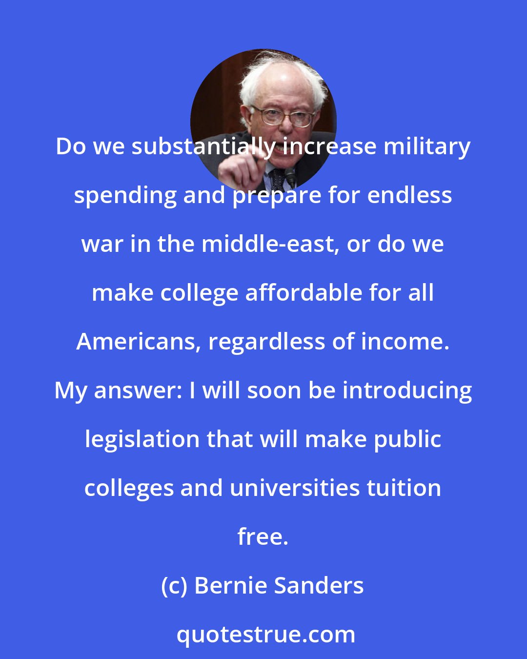 Bernie Sanders: Do we substantially increase military spending and prepare for endless war in the middle-east, or do we make college affordable for all Americans, regardless of income. My answer: I will soon be introducing legislation that will make public colleges and universities tuition free.