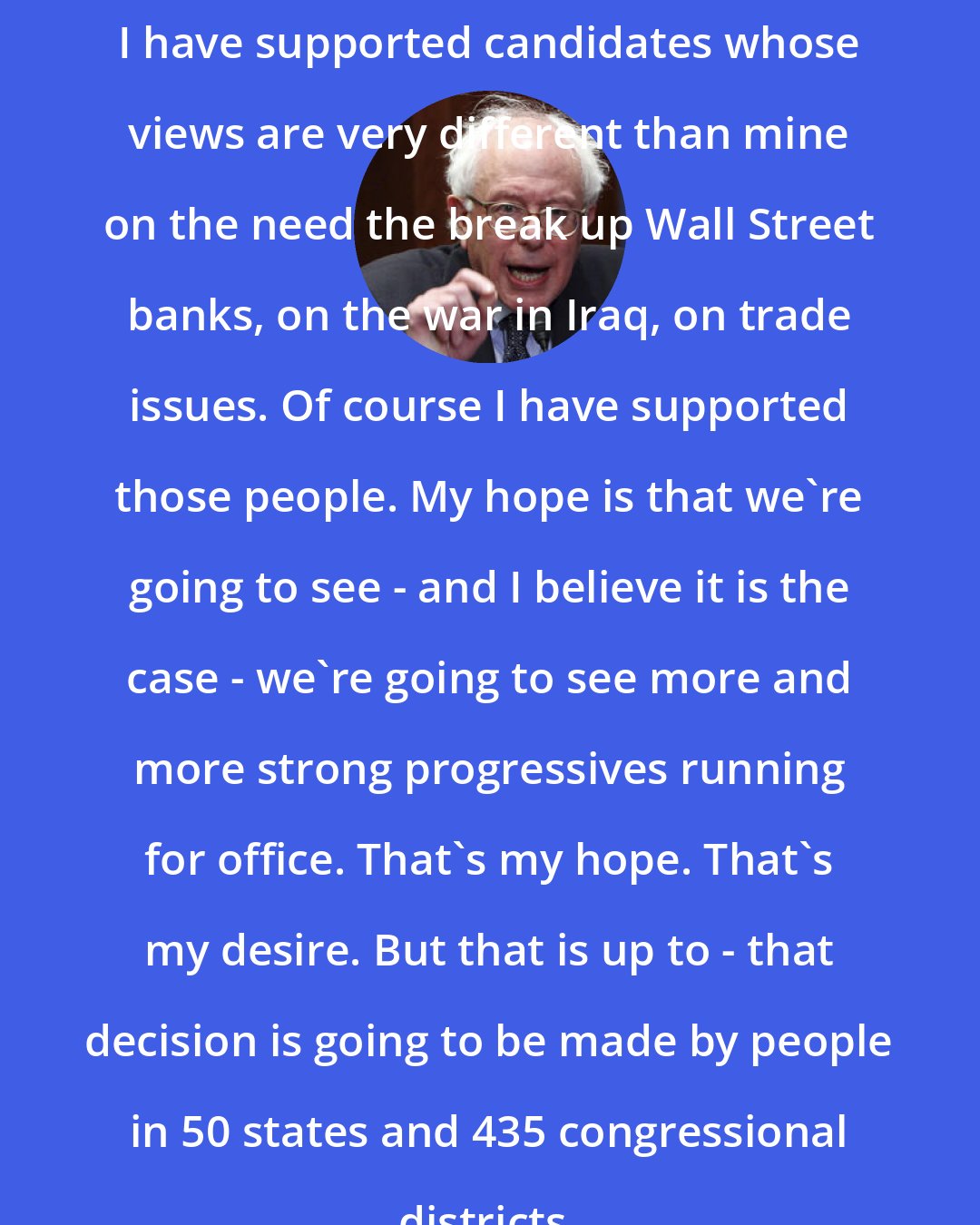 Bernie Sanders: I have supported candidates whose views are very different than mine on the need the break up Wall Street banks, on the war in Iraq, on trade issues. Of course I have supported those people. My hope is that we're going to see - and I believe it is the case - we're going to see more and more strong progressives running for office. That's my hope. That's my desire. But that is up to - that decision is going to be made by people in 50 states and 435 congressional districts.