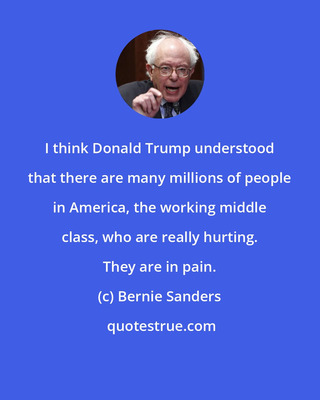 Bernie Sanders: I think Donald Trump understood that there are many millions of people in America, the working middle class, who are really hurting. They are in pain.