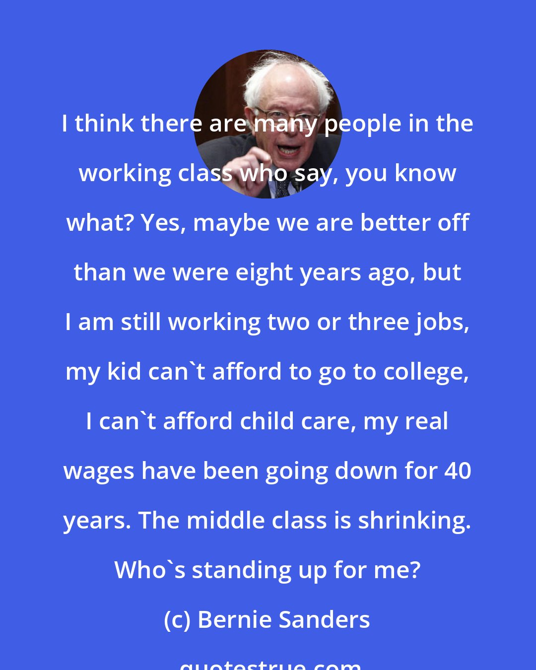 Bernie Sanders: I think there are many people in the working class who say, you know what? Yes, maybe we are better off than we were eight years ago, but I am still working two or three jobs, my kid can't afford to go to college, I can't afford child care, my real wages have been going down for 40 years. The middle class is shrinking. Who's standing up for me?