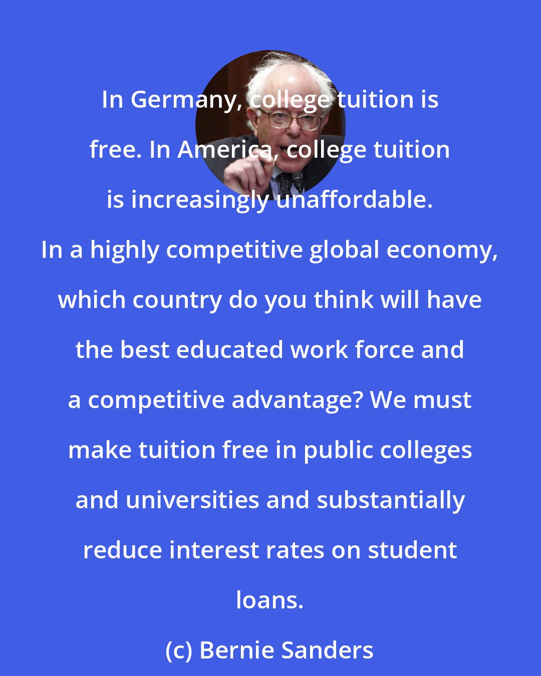 Bernie Sanders: In Germany, college tuition is free. In America, college tuition is increasingly unaffordable. In a highly competitive global economy, which country do you think will have the best educated work force and a competitive advantage? We must make tuition free in public colleges and universities and substantially reduce interest rates on student loans.