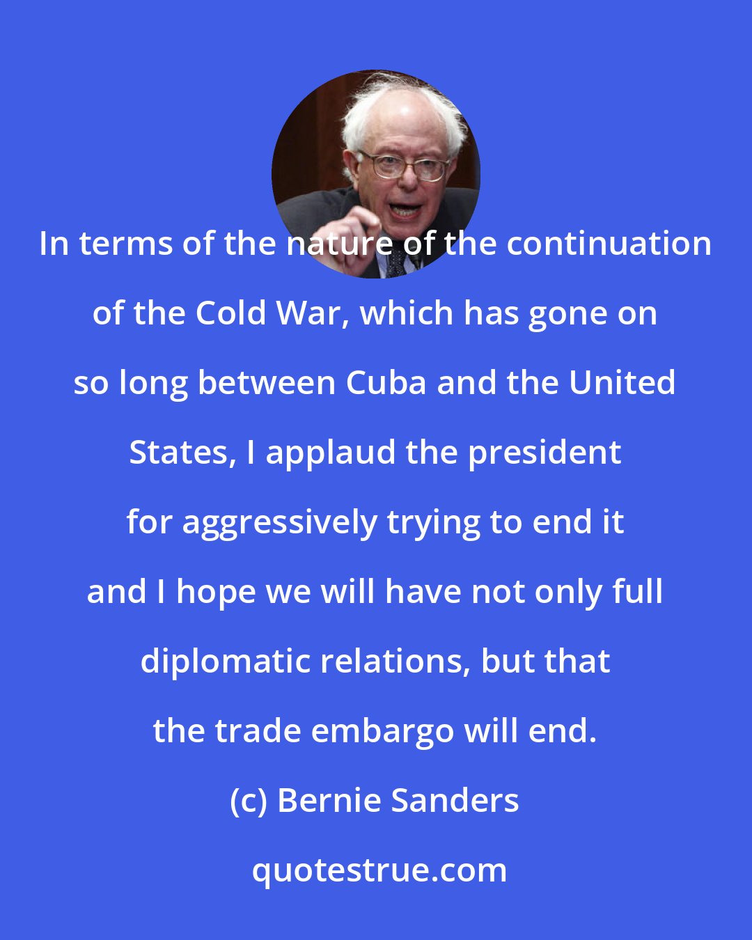 Bernie Sanders: In terms of the nature of the continuation of the Cold War, which has gone on so long between Cuba and the United States, I applaud the president for aggressively trying to end it and I hope we will have not only full diplomatic relations, but that the trade embargo will end.