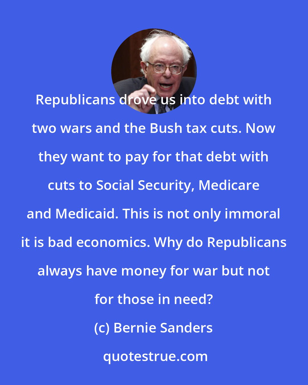 Bernie Sanders: Republicans drove us into debt with two wars and the Bush tax cuts. Now they want to pay for that debt with cuts to Social Security, Medicare and Medicaid. This is not only immoral it is bad economics. Why do Republicans always have money for war but not for those in need?