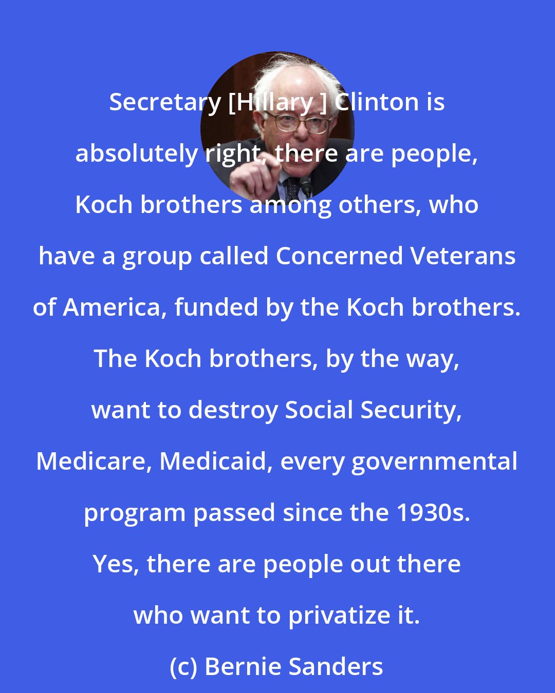 Bernie Sanders: Secretary [Hillary ] Clinton is absolutely right, there are people, Koch brothers among others, who have a group called Concerned Veterans of America, funded by the Koch brothers. The Koch brothers, by the way, want to destroy Social Security, Medicare, Medicaid, every governmental program passed since the 1930s. Yes, there are people out there who want to privatize it.