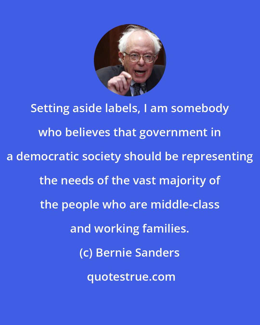 Bernie Sanders: Setting aside labels, I am somebody who believes that government in a democratic society should be representing the needs of the vast majority of the people who are middle-class and working families.