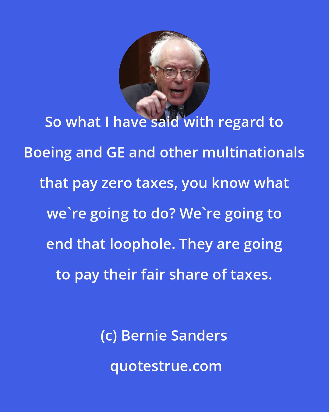 Bernie Sanders: So what I have said with regard to Boeing and GE and other multinationals that pay zero taxes, you know what we're going to do? We're going to end that loophole. They are going to pay their fair share of taxes.