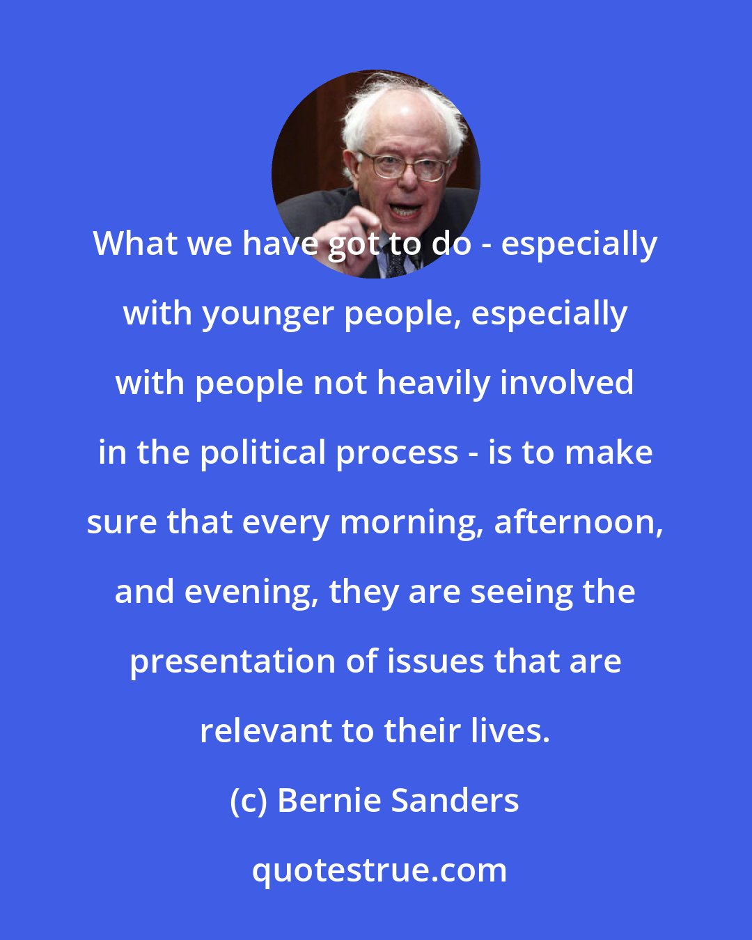 Bernie Sanders: What we have got to do - especially with younger people, especially with people not heavily involved in the political process - is to make sure that every morning, afternoon, and evening, they are seeing the presentation of issues that are relevant to their lives.