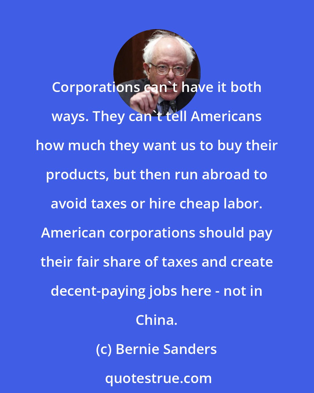 Bernie Sanders: Corporations can't have it both ways. They can't tell Americans how much they want us to buy their products, but then run abroad to avoid taxes or hire cheap labor. American corporations should pay their fair share of taxes and create decent-paying jobs here - not in China.