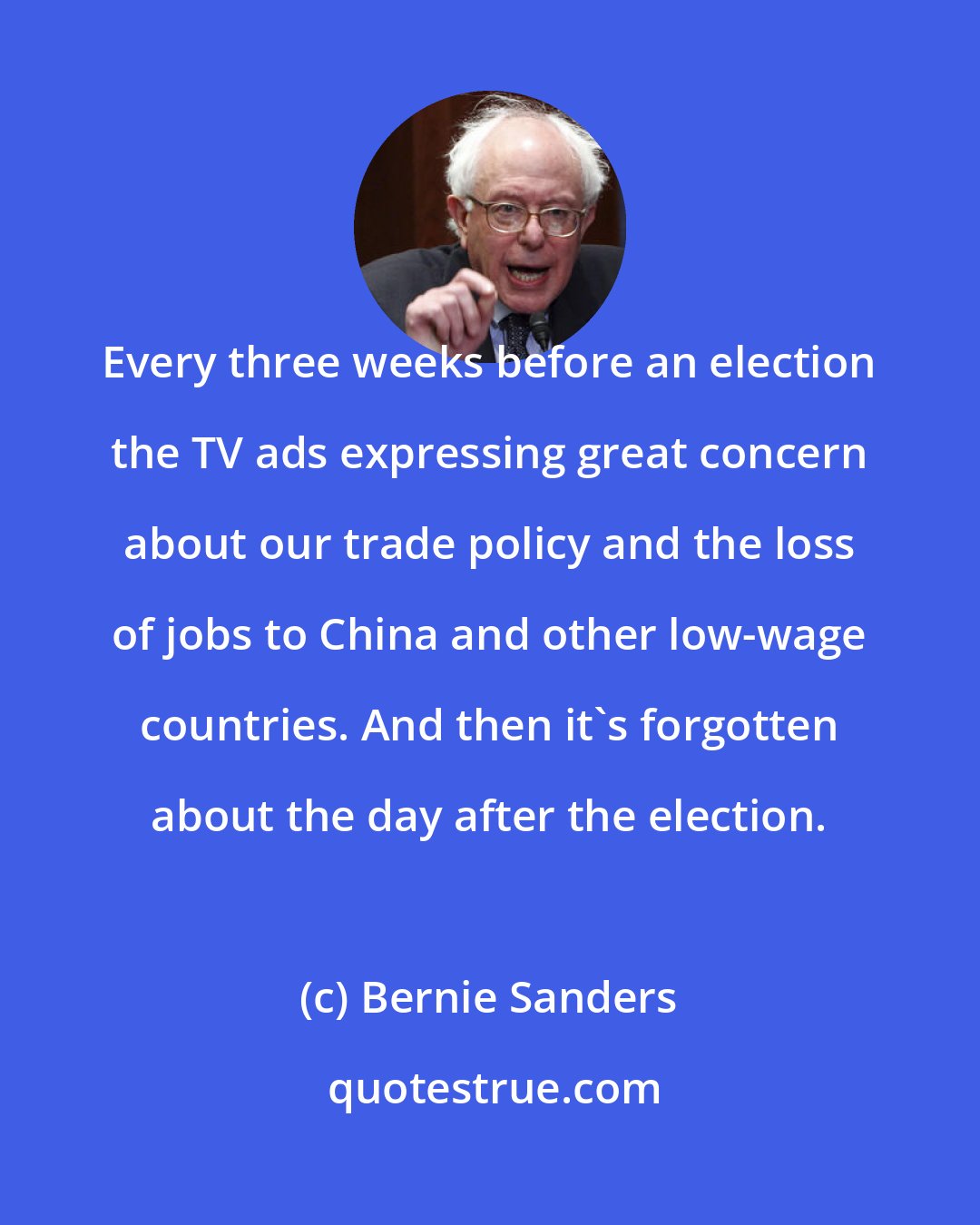 Bernie Sanders: Every three weeks before an election the TV ads expressing great concern about our trade policy and the loss of jobs to China and other low-wage countries. And then it's forgotten about the day after the election.