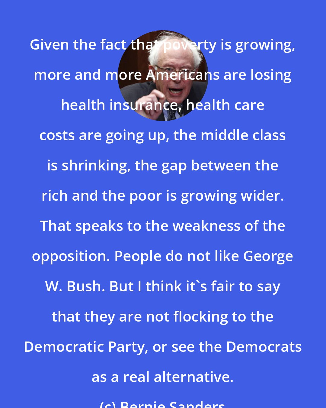 Bernie Sanders: Given the fact that poverty is growing, more and more Americans are losing health insurance, health care costs are going up, the middle class is shrinking, the gap between the rich and the poor is growing wider. That speaks to the weakness of the opposition. People do not like George W. Bush. But I think it's fair to say that they are not flocking to the Democratic Party, or see the Democrats as a real alternative.