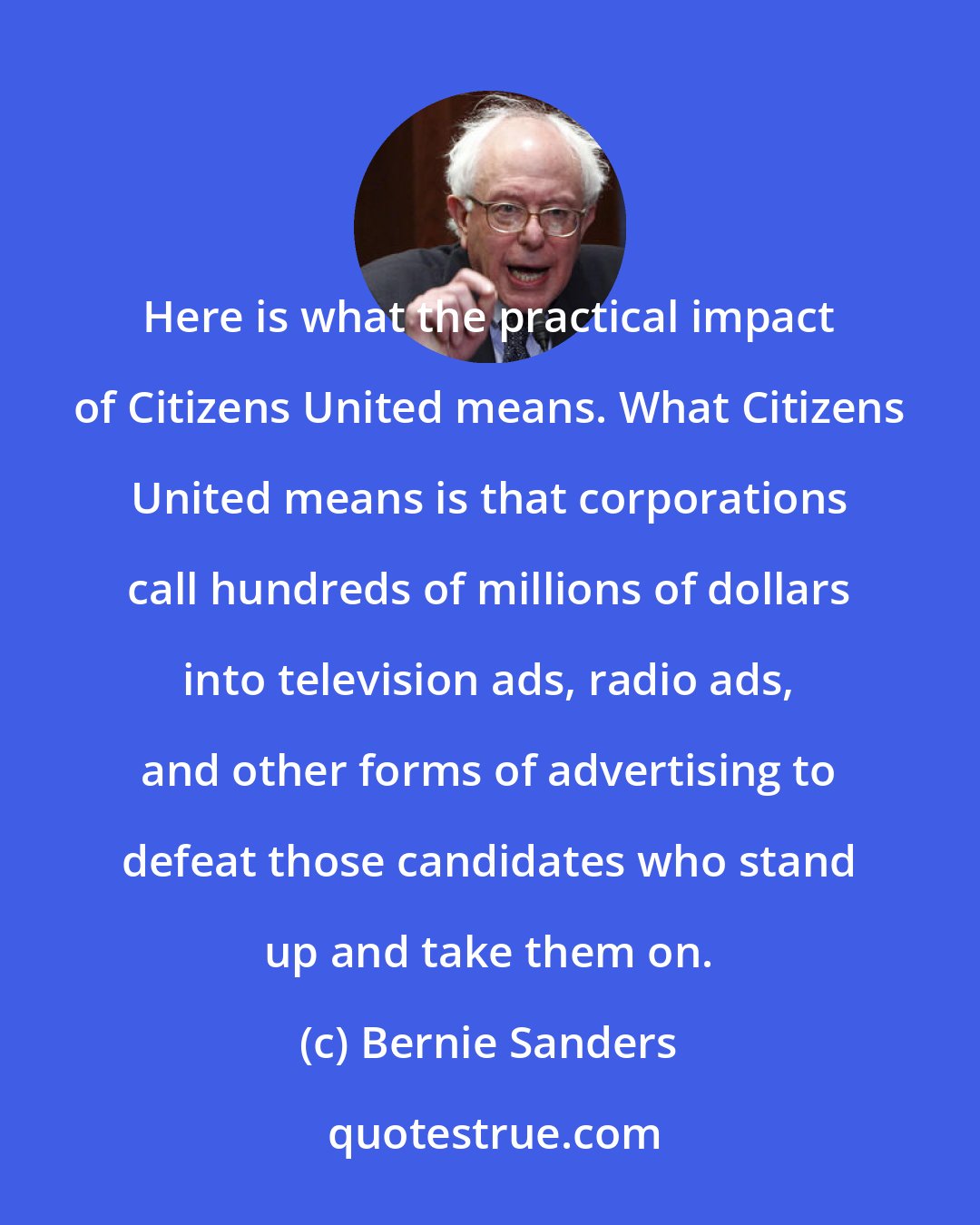 Bernie Sanders: Here is what the practical impact of Citizens United means. What Citizens United means is that corporations call hundreds of millions of dollars into television ads, radio ads, and other forms of advertising to defeat those candidates who stand up and take them on.