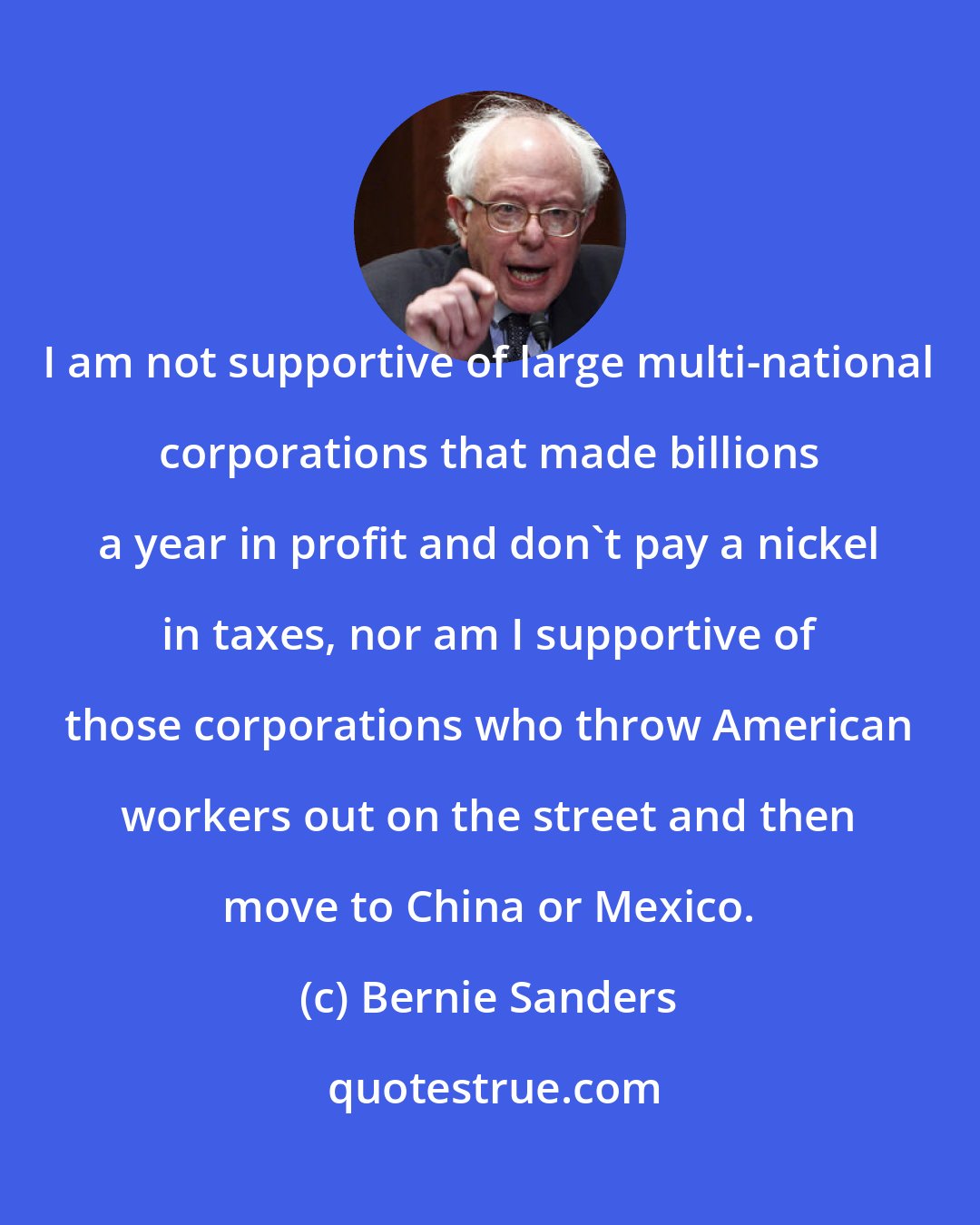 Bernie Sanders: I am not supportive of large multi-national corporations that made billions a year in profit and don't pay a nickel in taxes, nor am I supportive of those corporations who throw American workers out on the street and then move to China or Mexico.