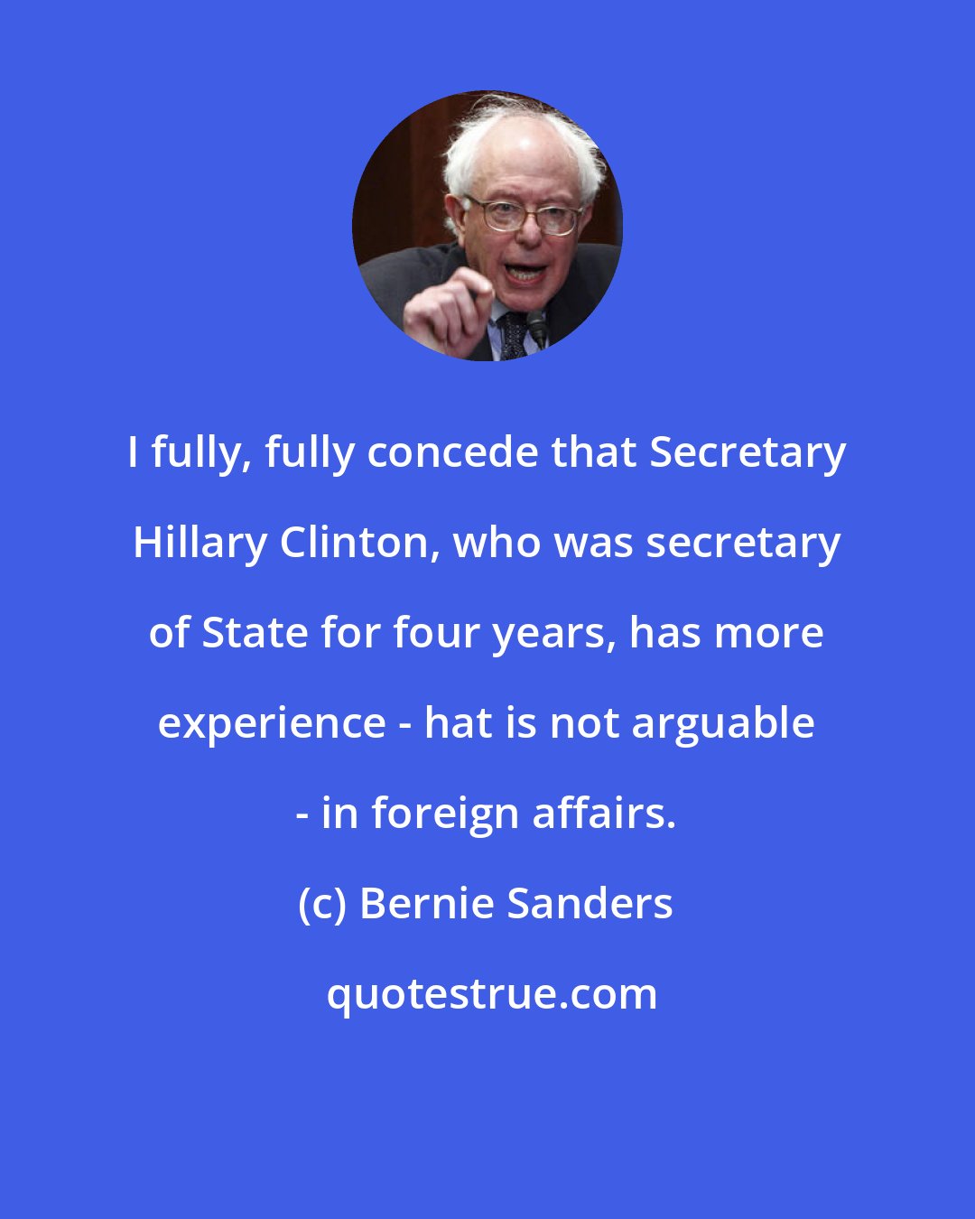 Bernie Sanders: I fully, fully concede that Secretary Hillary Clinton, who was secretary of State for four years, has more experience - hat is not arguable - in foreign affairs.