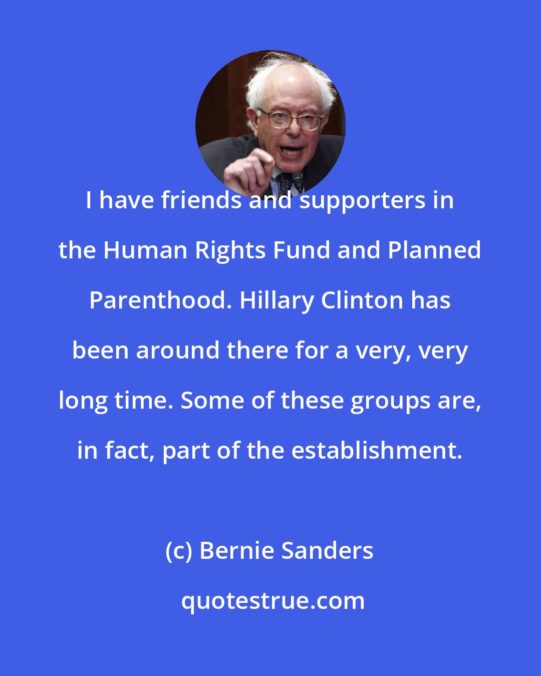 Bernie Sanders: I have friends and supporters in the Human Rights Fund and Planned Parenthood. Hillary Clinton has been around there for a very, very long time. Some of these groups are, in fact, part of the establishment.