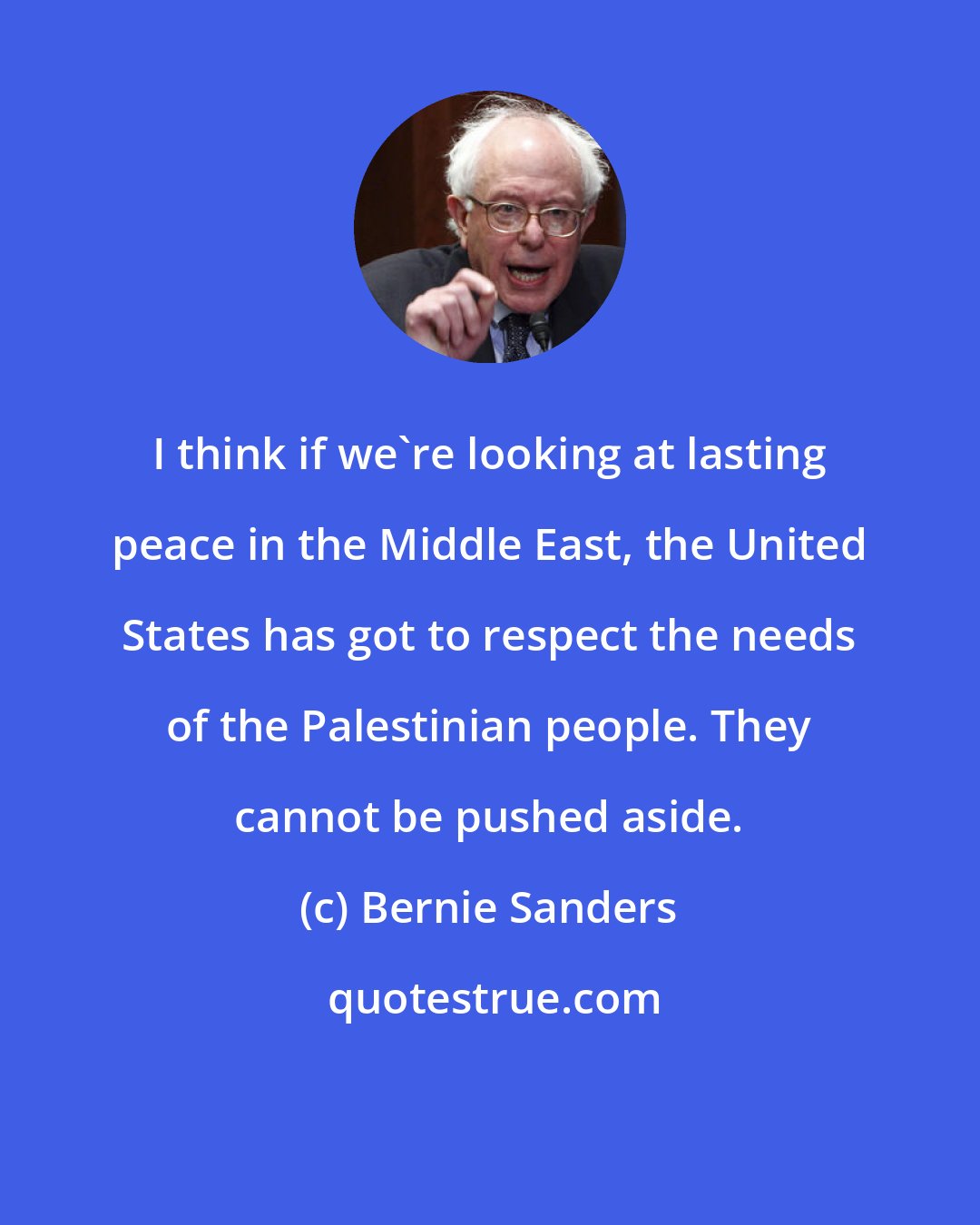 Bernie Sanders: I think if we're looking at lasting peace in the Middle East, the United States has got to respect the needs of the Palestinian people. They cannot be pushed aside.