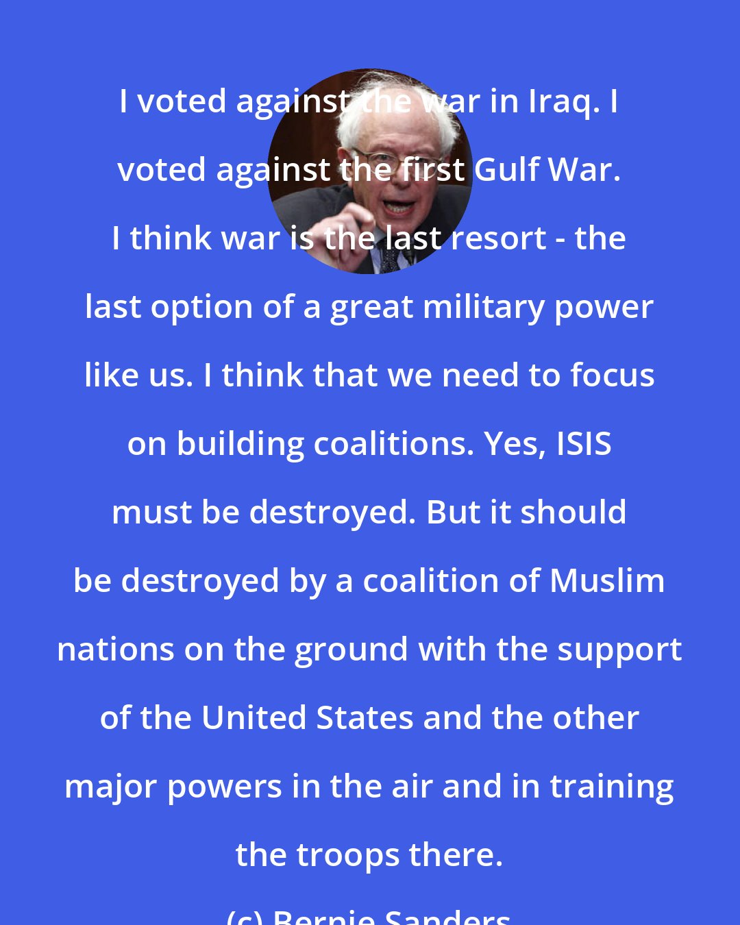 Bernie Sanders: I voted against the war in Iraq. I voted against the first Gulf War. I think war is the last resort - the last option of a great military power like us. I think that we need to focus on building coalitions. Yes, ISIS must be destroyed. But it should be destroyed by a coalition of Muslim nations on the ground with the support of the United States and the other major powers in the air and in training the troops there.