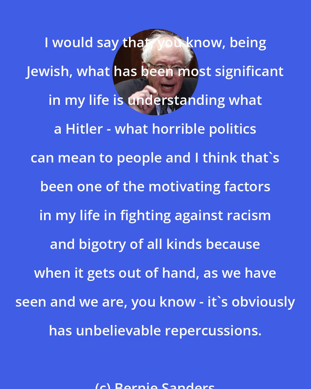 Bernie Sanders: I would say that, you know, being Jewish, what has been most significant in my life is understanding what a Hitler - what horrible politics can mean to people and I think that's been one of the motivating factors in my life in fighting against racism and bigotry of all kinds because when it gets out of hand, as we have seen and we are, you know - it's obviously has unbelievable repercussions.