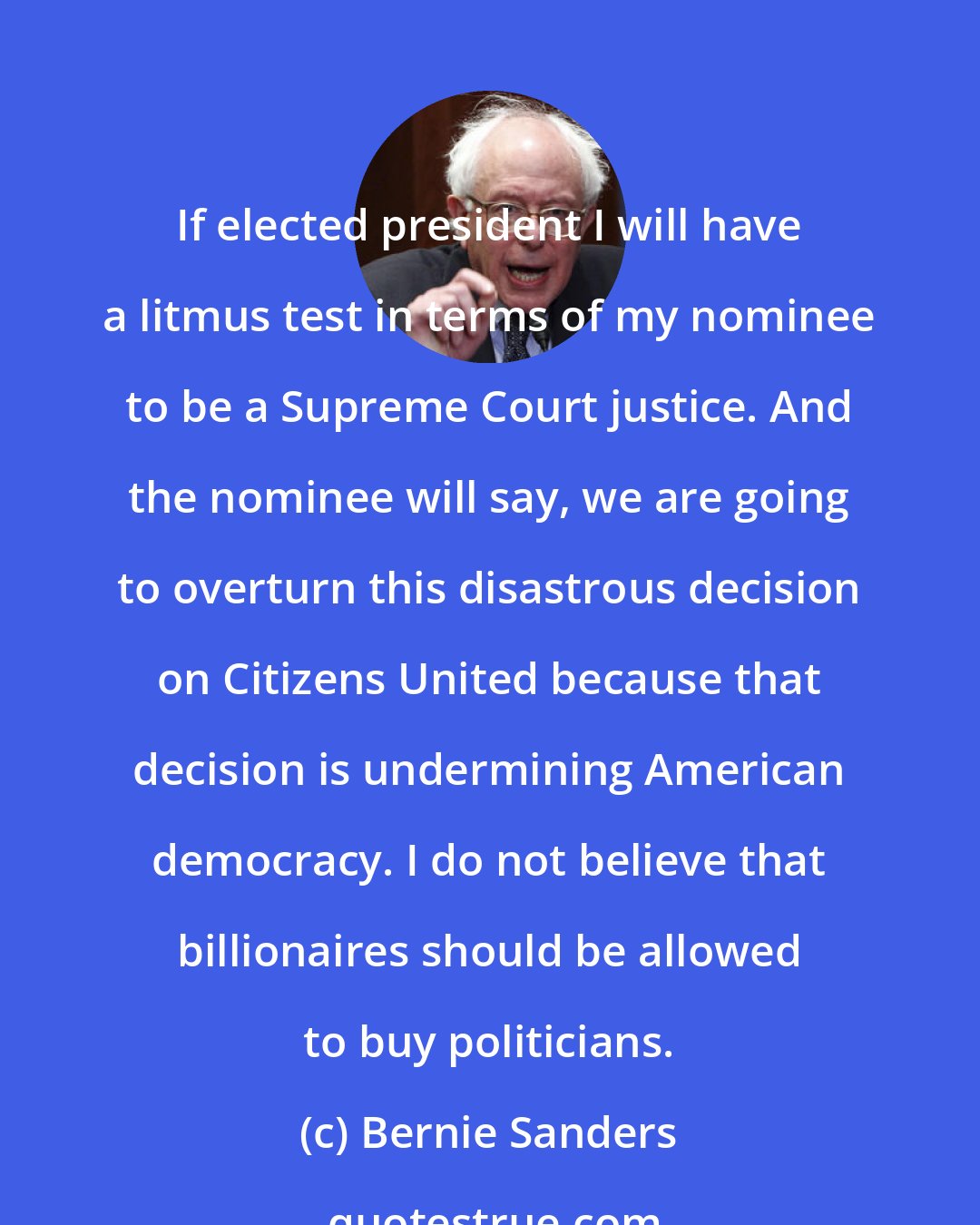Bernie Sanders: If elected president I will have a litmus test in terms of my nominee to be a Supreme Court justice. And the nominee will say, we are going to overturn this disastrous decision on Citizens United because that decision is undermining American democracy. I do not believe that billionaires should be allowed to buy politicians.